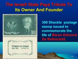 The Israeli State Pays Tribute To
     Its Owner And Founder

                 300 Sheckle postage
                 stamp issued to
                 commemorate the
                 life of Baron Edmond
                 De Rothschild.



                                 179
 