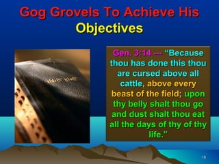 Gog Grovels To Achieve His
       Objectives
             Gen. 3:14 --- “Because
            thou has done this thou
              are cursed above all
               cattle, above every
            beast of the field; upon
             thy belly shalt thou go
             and dust shalt thou eat
            all the days of thy of thy
                       life.”

                                    18
 
