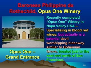 Baroness Philippine de
 Rothschild, Opus One Winery
                 Recently completed
                 “Opus One” Winery in
                 Napa Valley USA –
                 Specialising in blood red
                 wines, but actually is a
                 satanic, devil
                 worshipping hideaway
                 similar to Bohemian
 Opus One –      Grove, located just to the
                 east and north of San
Grand Entrance
                 Francisco.
                                       180
 