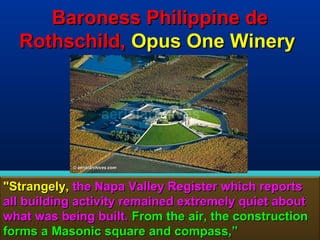 Baroness Philippine de
  Rothschild, Opus One Winery




"Strangely, the Napa Valley Register which reports
all building activity remained extremely quiet about
what was being built. From the air, the construction
forms a Masonic square and compass,”              182
 