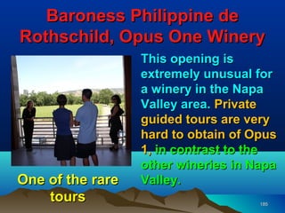 Baroness Philippine de
Rothschild, Opus One Winery
                  This opening is
                  extremely unusual for
                  a winery in the Napa
                  Valley area. Private
                  guided tours are very
                  hard to obtain of Opus
                  1, in contrast to the
                  other wineries in Napa
One of the rare   Valley.
    tours                            185
 
