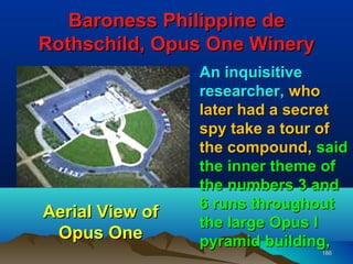 Baroness Philippine de
Rothschild, Opus One Winery
                 An inquisitive
                 researcher, who
                 later had a secret
                 spy take a tour of
                 the compound, said
                 the inner theme of
                 the numbers 3 and
                 6 runs throughout
Aerial View of
                 the large Opus I
 Opus One        pyramid building,
                               186
 