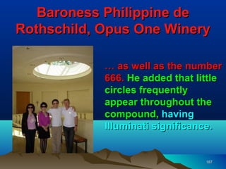 Baroness Philippine de
Rothschild, Opus One Winery

            … as well as the number
            666. He added that little
            circles frequently
            appear throughout the
            compound, having
            Illuminati significance.


                                 187
 