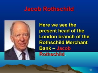 Jacob Rothschild

    Here we see the
    present head of the
    London branch of the
    Rothschild Merchant
    Bank – Jacob
    Rothschild.
    Rothschild


                       189
 