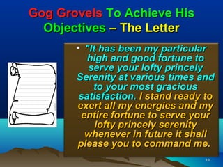 Gog Grovels To Achieve His
  Objectives – The Letter
       • "It has been my particular
          high and good fortune to
          serve your lofty princely
       Serenity at various times and
           to your most gracious
        satisfaction. I stand ready to
       exert all my energies and my
        entire fortune to serve your
            lofty princely serenity
         whenever in future it shall
       please you to command me.
                                   19
 