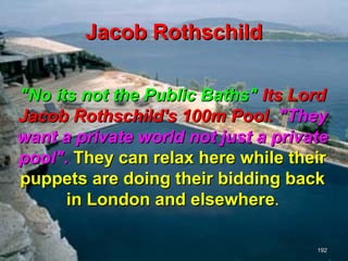 Jacob Rothschild

"No its not the Public Baths" Its Lord
Jacob Rothschild's 100m Pool. "They
want a private world not just a private
pool". They can relax here while their
puppets are doing their bidding back
      in London and elsewhere.

                                     192
 