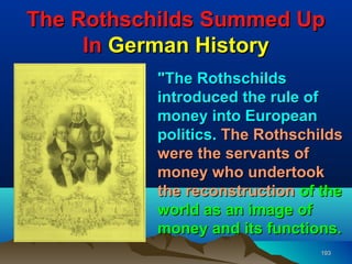 The Rothschilds Summed Up
     In German History
          "The Rothschilds
          introduced the rule of
          money into European
          politics. The Rothschilds
          were the servants of
          money who undertook
          the reconstruction of the
          world as an image of
          money and its functions.
                                193
 