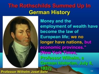 The Rothschilds Summed Up In
           German History
                       Money and the
                       employment of wealth have
                       become the law of
                       European life; we no
                       longer have nations, but
                       economic provinces."
                       (New York Times,
                       Professor Wilhelm, a
                       German historian, July 8,
                       1937)
Professor Wilhelm Josef Behr                194
 