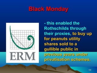 Black Monday

    - this enabled the
    Rothschilds through
    their proxies, to buy up
    for peanuts utility
    shares sold to a
    gullible public in
    previous years under
    privatisation schemes.

                          196
 
