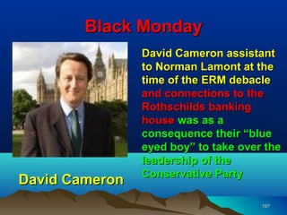 Black Monday
                David Cameron assistant
                to Norman Lamont at the
                time of the ERM debacle
                and connections to the
                Rothschilds banking
                house was as a
                consequence their “blue
                eyed boy” to take over the
                leadership of the
                Conservative Party
David Cameron
                                      197
 