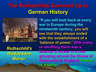 The Rothschilds Summed Up In
       German History
               "If you will look back at every
               war in Europe during the
               nineteenth century, you will
               see that they always ended
               with the establishment of a
               ‘balance of power.' With every
Rothschild's   re‑ shuffling there was a
               balance of power in a new
Waddesdon
               grouping around the House of
  Manor        Rothschild in England, France,
               or Austria.
                                          198
 