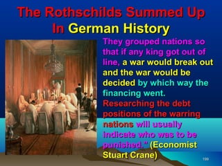 The Rothschilds Summed Up
     In German History
           They grouped nations so
           that if any king got out of
           line, a war would break out
           and the war would be
           decided by which way the
           financing went.
           Researching the debt
           positions of the warring
           nations will usually
           indicate who was to be
           punished." (Economist
           Stuart Crane)             199
 