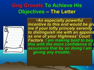 Gog Grovels To Achieve His
  Objectives – The Letter
          •An especially powerful
     incentive to this end would be giv
     me if your lofty princely serenity w
     to distinguish me with an appoint
     as one of your Highness' Court
     Factors. I am making bold to beg
     this with the more confidence in t
     assurance that by so doing I am n
        giving any trouble;


                                   20
 