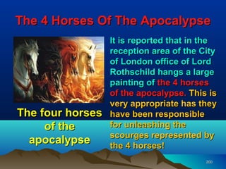 The 4 Horses Of The Apocalypse
                  It is reported that in the
                  reception area of the City
                  of London office of Lord
                  Rothschild hangs a large
                  painting of the 4 horses
                  of the apocalypse. This is
                  very appropriate has they
The four horses   have been responsible
     of the       for unleashing the
                  scourges represented by
  apocalypse      the 4 horses!
                                         200
 