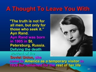 A Thought To Leave You With
 "The truth is not for
 all men, but only for
 those who seek it.''
 Ayn Rand.
 Ayn Rand was born
 in 1905 in St.
 Petersburg, Russia.
 Defying the death
 warrant of the
 Soviet Union, she
 came to America as a temporary visitor in
 1926 but remained for the rest of her life
                                              201
 