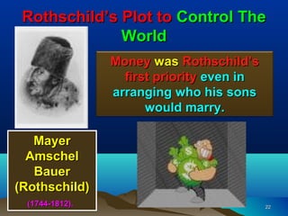 Rothschild’s Plot to Control The
              World
                 Money was Rothschild’s
                   first priority even in
                 arranging who his sons
                       would marry.

   Mayer
  Amschel
   Bauer
(Rothschild)
  (1744-1812).                              22
 