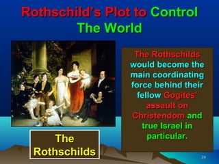 Rothschild’s Plot to Control
        The World
                  The Rothschilds
                 would become the
                 main coordinating
                 force behind their
                   fellow Gogites’
                      assault on
                 Christendom and
                    true Israel in
     The              particular.
 Rothschilds                      24
 