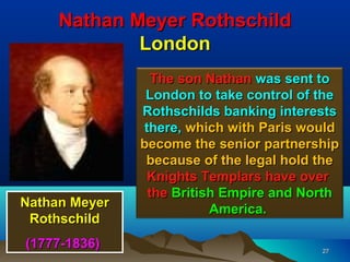 Nathan Meyer Rothschild
             London
                 The son Nathan was sent to
                London to take control of the
               Rothschilds banking interests
               there, which with Paris would
               become the senior partnership
                because of the legal hold the
                Knights Templars have over
                the British Empire and North
Nathan Meyer              America.
 Rothschild
(1777-1836)                               27
 