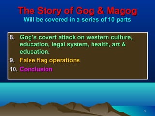 The Story of Gog & Magog
    Will be covered in a series of 10 parts

8. Gog’s covert attack on western culture,
    education, legal system, health, art &
    education.
9. False flag operations
10. Conclusion




                                              3
 