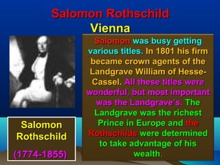 Salomon Rothschild
            Vienna
                Salomon was busy getting
              various titles. In 1801 his firm
               became crown agents of the
               Landgrave William of Hesse-
               Cassel. All these titles were
              wonderful, but most important
                was the Landgrave’s. The
                Landgrave was the richest
 Salomon         Prince in Europe and the
Rothschild    Rothschilds were determined
                 to take advantage of his
(1774-1855)               wealth.            30
 