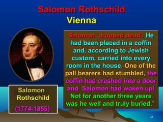 Salomon Rothschild
            Vienna
               Salomon ‘dropped dead’. He
                had been placed in a coffin
                 and, according to Jewish
                custom, carried into every
              room in the house. One of the
              pall bearers had stumbled, the
              coffin had crashed into a door
Salomon        and Salomon had woken up!
Rothschild      Not for another three years
              was he well and truly buried.”
(1774-1855)
                                         31
 