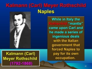 Kalmann (Carl) Meyer Rothschild
            Naples
                    While in Italy the
                   Rothschild “mantle”
                   came upon Carl and
                   he made a series of
                     ingenious deals
                      with the Italian
                     government that
                     forced Naples to
 Kalmann (Carl)       pay for its own
Meyer Rothschild       occupation.
   (1792-1868)                           32
 