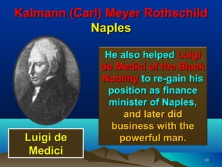 Kalmann (Carl) Meyer Rothschild
           Naples

              He also helped Luigi
             de Medici of the Black
             Nobility to re-gain his
              position as finance
               minister of Naples,
                  and later did
               business with the
 Luigi de        powerful man.
  Medici
                                   33
 