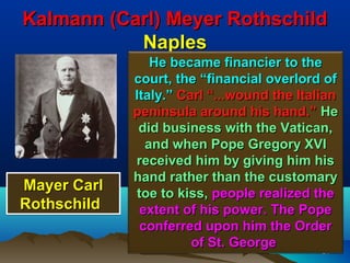 Kalmann (Carl) Meyer Rothschild
           Naples
                He became financier to the
             court, the “financial overlord of
             Italy.” Carl “...wound the Italian
             peninsula around his hand.” He
              did business with the Vatican,
               and when Pope Gregory XVI
             received him by giving him his
             hand rather than the customary
Mayer Carl   toe to kiss, people realized the
Rothschild    extent of his power. The Pope
              conferred upon him the Order
                       of St. George
                                             34
                                            34
 