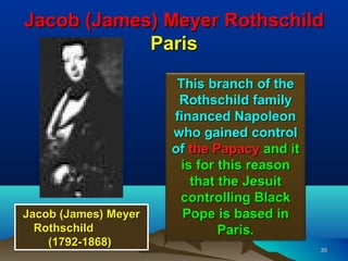 Jacob (James) Meyer Rothschild
            Paris
                       This branch of the
                       Rothschild family
                      financed Napoleon
                      who gained control
                      of the Papacy and it
                       is for this reason
                         that the Jesuit
                       controlling Black
Jacob (James) Meyer     Pope is based in
  Rothschild                  Paris.
    (1792-1868)                              35
 