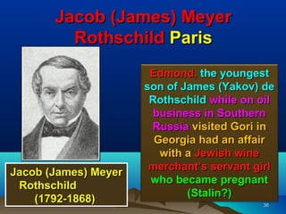 Jacob (James) Meyer
         Rothschild Paris
                       Edmond, the youngest
                      son of James (Yakov) de
                       Rothschild while on oil
                        business in Southern
                       Russia visited Gori in
                        Georgia had an affair
                         with a Jewish wine
                       merchant’s servant girl
Jacob (James) Meyer
                       who became pregnant
 Rothschild
                              (Stalin?)
    (1792-1868)                            36
 