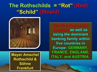 The Rothschilds = “Rot” (Red)
  “Schild” (Shield)

                  The five Rothschild
                  brothers as well as
                  being the dominant
                banking family within
                   five countries in
                 Europe: GERMANY,
                 FRANCE, ENGLAND,
Mayer Amschel
                ITALY, and AUSTRIA.
 Rothschild &
    Söhne
  Frankfurt                         37
 