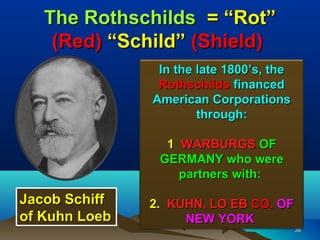 The Rothschilds = “Rot”
    (Red) “Schild” (Shield)
                In the late 1800’s, the
                Rothschilds financed
               American Corporations
                       through:

                 1 WARBURGS OF
                GERMANY who were
                   partners with:

Jacob Schiff   2. KUHN, LO EB CO. OF
of Kuhn Loeb        NEW YORK
                                          38
 