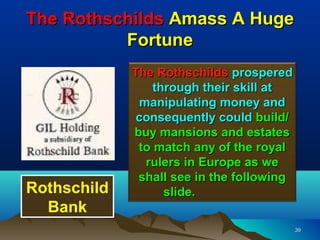 The Rothschilds Amass A Huge
          Fortune
             The Rothschilds prospered
                 through their skill at
               manipulating money and
              consequently could build/
             buy mansions and estates
              to match any of the royal
                rulers in Europe as we
              shall see in the following
Rothschild         slide.
  Bank
                                           39
 