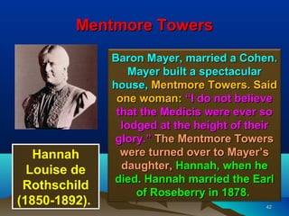 Mentmore Towers
               Baron Mayer, married a Cohen.
                   Mayer built a spectacular
               house, Mentmore Towers. Said
                one woman: “I do not believe
                that the Medicis were ever so
                 lodged at the height of their
                glory.” The Mentmore Towers
   Hannah        were turned over to Mayer’s
  Louise de      daughter, Hannah, when he
               died. Hannah married the Earl
 Rothschild         of Roseberry in 1878.
(1850-1892).                               42
 