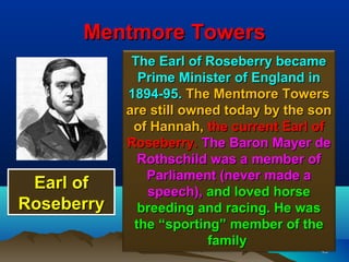 Mentmore Towers
             The Earl of Roseberry became
              Prime Minister of England in
            1894-95. The Mentmore Towers
            are still owned today by the son
             of Hannah, the current Earl of
            Roseberry. The Baron Mayer de
              Rothschild was a member of
               Parliament (never made a
 Earl of       speech), and loved horse
Roseberry     breeding and racing. He was
             the “sporting” member of the
                         family
                                          43
 