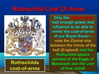 Rothschild Coat Of Arms
                 Only the Rothschilds
                had enough power and
                influence to be able to
                mimic the coat-of-arms
                 of our Royal House –
                 note the Zionist star
               between the horns of the
                bull (England) and the
                  Rothschild spears
                pointed at the Eagle of
Rothschilds     Manasseh and the Lion
coat-of-arms         of true Judah    44
 