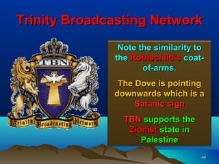 Trinity Broadcasting Network
               Note the similarity to
              the Rothschild’s coat-
                     of-arms.
               The Dove is pointing
              downwards which is a
                   Satanic sign
                TBN supports the
                 Zionist state in
                    Palestine
                                    46
 