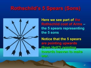 Rothschild’s 5 Spears (Sons)

            Here we see part of the
            Rothschild coat of Arms –
            the 5 spears representing
            the 5 sons
            Notice that the 5 spears
            are pointing upwards
            (from Hell?) pointing
            towards heaven to make
            war.

                                       47
 