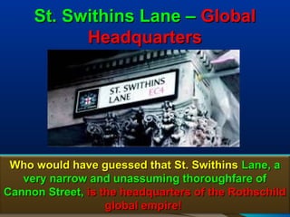 St. Swithins Lane – Global
           Headquarters




 Who would have guessed that St. Swithins Lane, a
   very narrow and unassuming thoroughfare of
Cannon Street, is the headquarters of the Rothschild
                   global empire!               48
 