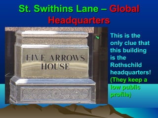 St. Swithins Lane – Global
      Headquarters
                   This is the
                   only clue that
                   this building
                   is the
                   Rothschild
                   headquarters!
                   (They keep a
                   low public
                   profile)
 