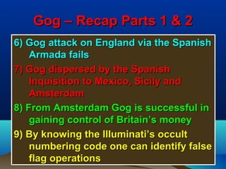 Gog – Recap Parts 1 & 2
6) Gog attack on England via the Spanish
    Armada fails
7) Gog dispersed by the Spanish
    Inquisition to Mexico, Sicily and
    Amsterdam
8) From Amsterdam Gog is successful in
    gaining control of Britain’s money
9) By knowing the Illuminati’s occult
    numbering code one can identify false
    flag operations                     5
 