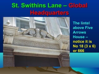 St. Swithins Lane – Global
      Headquarters
                    The lintel
                    above Five
                    Arrows
                    House –
                    notice it is
                    No 18 (3 x 6)
                    or 666
 