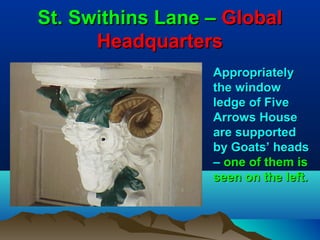St. Swithins Lane – Global
      Headquarters
                  Appropriately
                  the window
                  ledge of Five
                  Arrows House
                  are supported
                  by Goats’ heads
                  – one of them is
                  seen on the left.
 