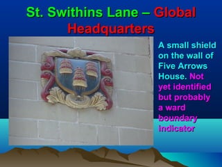 St. Swithins Lane – Global
      Headquarters
                    A small shield
                    on the wall of
                    Five Arrows
                    House. Not
                    yet identified
                    but probably
                    a ward
                    boundary
                    indicator
 