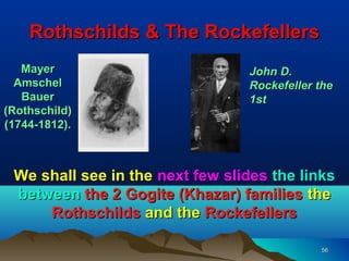 Rothschilds & The Rockefellers
   Mayer                         John D.
  Amschel                        Rockefeller the
   Bauer                         1st
(Rothschild)
(1744-1812).



 We shall see in the next few slides the links
 between the 2 Gogite (Khazar) families the
     Rothschilds and the Rockefellers

                                             56
 