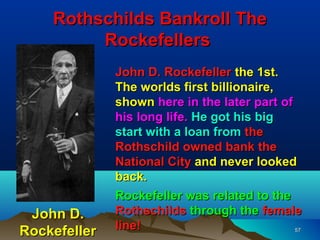 Rothschilds Bankroll The
         Rockefellers
              John D. Rockefeller the 1st.
              The worlds first billionaire,
              shown here in the later part of
              his long life. He got his big
              start with a loan from the
              Rothschild owned bank the
              National City and never looked
              back.
              Rockefeller was related to the
 John D.      Rothschilds through the female
Rockefeller   line!                           57
 