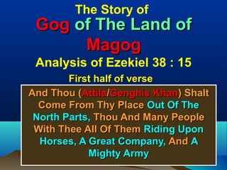 The Story of
 Gog of The Land of
      Magog
 Analysis of Ezekiel 38 : 15
        First half of verse
And Thou (Attila/Genghis Khan) Shalt
  Come From Thy Place Out Of The
 North Parts, Thou And Many People
 With Thee All Of Them Riding Upon
  Horses, A Great Company, And A
            Mighty Army
                                       6
 