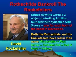 Rothschilds Bankroll The
       Rockefellers
              Notice how the world’s 2
              major controlling families
              founded their dynasties with
              5 sons – one for each horn of
              the beast in Revelation.
              Both the Rothschilds and the
              Rockefellers have red in their
              name (Rockefeller = Red
  David       fellow – Rothafel Rot = Red &
Rockefeller   Hafel = Fellow).
                                          62
 