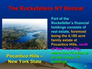 The Rockefellers NY Retreat
                    Part of the
                    Rockefeller’s financial
                    holdings consists of
                    real estate, foremost
                    being the 4,180 acre
                    family estate at
                    Pocantico Hills, north
                    of New York City,
                    which has 70 miles of
Pocantico Hills –   private roads, 75
 New York State     buildings,
                                        64
 