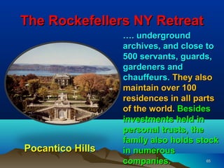 The Rockefellers NY Retreat
                  …. underground
                  archives, and close to
                  500 servants, guards,
                  gardeners and
                  chauffeurs. They also
                  maintain over 100
                  residences in all parts
                  of the world. Besides
                  investments held in
                  personal trusts, the
                  family also holds stock
Pocantico Hills   in numerous
                  companies.           65
 